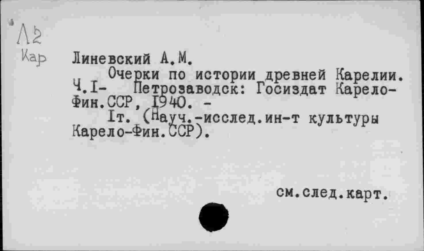 ﻿*Aè
Линевский А.М.
Очерки по истории древней Карелии.
Ч.І- Петрозаводск: Госиздат Карело-Фин. ССР, 1940. -	F
Іт.фСНа^ч^-исслед.ин-т культуры
см.след.карт.